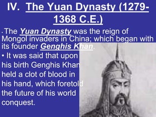 IV. The Yuan Dynasty (1279-
             1368 C.E.)
•The Yuan Dynasty was the reign of
Mongol invaders in China; which began with
its founder Genghis Khan.
• It was said that upon
his birth Genghis Khan
held a clot of blood in
his hand, which foretold
the future of his world
conquest.
 