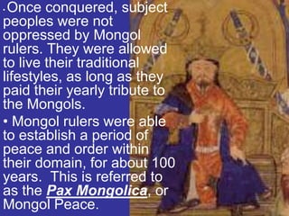 •Once conquered, subject
peoples were not
oppressed by Mongol
rulers. They were allowed
to live their traditional
lifestyles, as long as they
paid their yearly tribute to
the Mongols.
• Mongol rulers were able
to establish a period of
peace and order within
their domain, for about 100
years. This is referred to
as the Pax Mongolica, or
Mongol Peace.
 