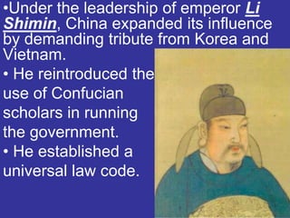 •Under the leadership of emperor Li
Shimin, China expanded its influence
by demanding tribute from Korea and
Vietnam.
• He reintroduced the
use of Confucian
scholars in running
the government.
• He established a
universal law code.
 