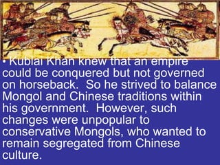 • Kublai Khan knew that an empire
could be conquered but not governed
on horseback. So he strived to balance
Mongol and Chinese traditions within
his government. However, such
changes were unpopular to
conservative Mongols, who wanted to
remain segregated from Chinese
culture.
 