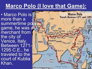 Marco Polo (I love that Game):
• Marco Polo is
more than a
summertime pool
game, he was a
merchant from
the city of
Venice, Italy.
Between 1271-
1295 C.E., he
traveled to the
court of Kublia
Khan.
 