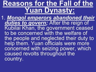 Reasons for the Fall of the
     Yuan Dynasty:
1. Mongol emperors abandoned their
 duties to govern; After the reign of
 Kubilai Khan, the government ceased
 to be concerned with the welfare of
 the people and neglected their duty to
 help them. Yuan officials were more
 concerned with seizing power, which
 caused revolts throughout the
 country.
 