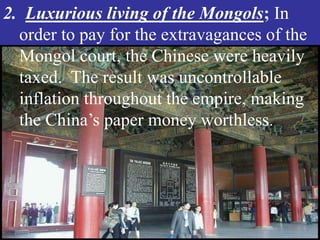 2. Luxurious living of the Mongols; In
  order to pay for the extravagances of the
  Mongol court, the Chinese were heavily
  taxed. The result was uncontrollable
  inflation throughout the empire, making
  the China’s paper money worthless.
 