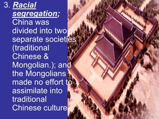 3. Racial
   segregation;
   China was
   divided into two
   separate societies
   (traditional
   Chinese &
   Mongolian.); and
   the Mongolians
   made no effort to
   assimilate into
   traditional
   Chinese culture.
 