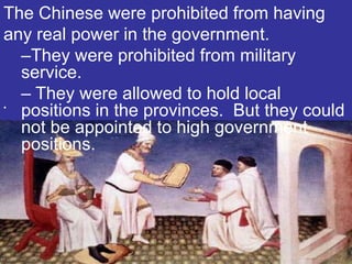 The Chinese were prohibited from having
any real power in the government.
  –They were prohibited from military
  service.
  – They were allowed to hold local
•
  positions in the provinces. But they could
  not be appointed to high government
  positions.
 