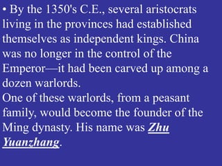 • By the 1350's C.E., several aristocrats
living in the provinces had established
themselves as independent kings. China
was no longer in the control of the
Emperor—it had been carved up among a
dozen warlords.
One of these warlords, from a peasant
family, would become the founder of the
Ming dynasty. His name was Zhu
Yuanzhang.
 