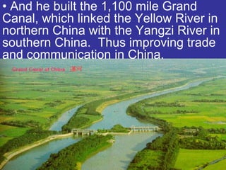 • And he built the 1,100 mile Grand
Canal, which linked the Yellow River in
northern China with the Yangzi River in
southern China. Thus improving trade
and communication in China.
 
