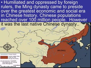 • Humiliated and oppressed by foreign
rulers, the Ming dynasty came to preside
over the greatest economic and social era
in Chinese history. Chinese populations
reached over 100 million people. However,
it was the last native Chinese dynasty..
 