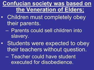 Confucian society was based on
      the Veneration of Elders;
• Children must completely obey
  their parents.
 – Parents could sell children into
   slavery.
• Students were expected to obey
  their teachers without question.
 – Teacher could have student
   executed for disobedience.
 