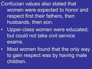 Confucian values also stated that
  women were expected to honor and
  respect first their fathers, then
  husbands, then son.
• Upper-class women were educated;
  but could not take civil service
  exams.
• Most women found that the only way
  to gain respect was by having male
  children.
 