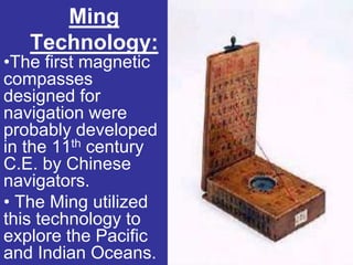 Ming
   Technology:
•The first magnetic
compasses
designed for
navigation were
probably developed
in the 11th century
C.E. by Chinese
navigators.
• The Ming utilized
this technology to
explore the Pacific
and Indian Oceans.
 