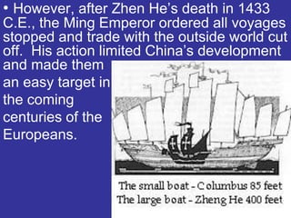 • However, after Zhen He’s death in 1433
C.E., the Ming Emperor ordered all voyages
stopped and trade with the outside world cut
off. His action limited China’s development
and made them
an easy target in
the coming
centuries of the
Europeans.
 
