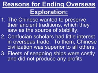 Reasons for Ending Overseas
       Exploration:
1. The Chinese wanted to preserve
   their ancient traditions, which they
   saw as the source of stability.
2. Confucian scholars had little interest
   in overseas trade. To them, Chinese
   civilization was superior to all others.
3. Fleets of seagoing ships were costly
   and did not produce any profits.
 
