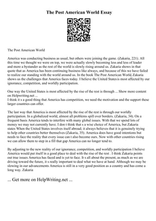 The Post American World Essay
The Post American World
America was conducting business as usual, but others were joining the game. (Zakaria, 221). All
this time we thought we were on top, we were actually slowly becoming less and less of leader
and more a bystander as the rest of the world is slowly rising around us. Zakaria shows in that
quote that as America has been continuing business like always, and because of this we have failed
to realize our standing with the world around us. In the book The Post American World, Zakaria
shows us the challenges that America faces today. I believe the United Statesis most affected by our
ignorance, competition, and worldly participation.
One way the United States is most affected by the rise of the rest is through ... Show more content
on Helpwriting.net ...
I think it s a good thing that America has competition, we need the motivation and the support these
larger countries can offer.
The last way that America is most affected by the rise of the rest is through our worldly
participation. In a globalized world, almost all problems spill over borders. (Zakaria, 34). On a
frequent basis America tends to interfere with many global issues. With that we spend lots of
money we may not currently have. I don t think that s a wise choice of America, but Zakaria
states When the United States involves itself abroad; it always believes that it is genuinely trying
to help other countries better themselves (Zakaria, 35). America does have good intentions but
needs to face the reality that every issue can t also become ours. Now with other countries rising
we can allow them to step in a fill that gap America can no longer tend to.
By adjusting to the new reality of our ignorance, competition, and worldly participation I believe
America would put itself in a good place to deal with the rise of the rest . I think Zakaria points
out true issues America has faced and is yet to face. It s all about the present, as much as we are
driving toward the future, it s really important to deal what we have at hand. Although we may be
slowing in our advancements America is still in a very good position as a country and has come a
long way. Zakaria
... Get more on HelpWriting.net ...
 