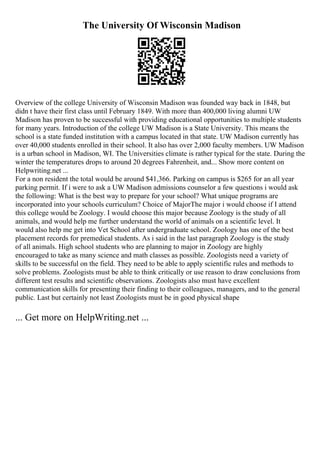 The University Of Wisconsin Madison
Overview of the college University of Wisconsin Madison was founded way back in 1848, but
didn t have their first class until February 1849. With more than 400,000 living alumni UW
Madison has proven to be successful with providing educational opportunities to multiple students
for many years. Introduction of the college UW Madison is a State University. This means the
school is a state funded institution with a campus located in that state. UW Madison currently has
over 40,000 students enrolled in their school. It also has over 2,000 faculty members. UW Madison
is a urban school in Madison, WI. The Universities climate is rather typical for the state. During the
winter the temperatures drops to around 20 degrees Fahrenheit, and... Show more content on
Helpwriting.net ...
For a non resident the total would be around $41,366. Parking on campus is $265 for an all year
parking permit. If i were to ask a UW Madison admissions counselor a few questions i would ask
the following: What is the best way to prepare for your school? What unique programs are
incorporated into your schools curriculum? Choice of MajorThe major i would choose if I attend
this college would be Zoology. I would choose this major because Zoology is the study of all
animals, and would help me further understand the world of animals on a scientific level. It
would also help me get into Vet School after undergraduate school. Zoology has one of the best
placement records for premedical students. As i said in the last paragraph Zoology is the study
of all animals. High school students who are planning to major in Zoology are highly
encouraged to take as many science and math classes as possible. Zoologists need a variety of
skills to be successful on the field. They need to be able to apply scientific rules and methods to
solve problems. Zoologists must be able to think critically or use reason to draw conclusions from
different test results and scientific observations. Zoologists also must have excellent
communication skills for presenting their finding to their colleagues, managers, and to the general
public. Last but certainly not least Zoologists must be in good physical shape
... Get more on HelpWriting.net ...
 