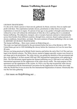 Human Trafficking Research Paper
I.HUMAN TRAFFICKING
It is the act by which a person is been moved, gathered, by threat, coercion, force to exploit and
profit with them. This exploitation includes slavery, prostitution or other forms of sexual
exploitation or removal or organs. If a person of any age or any gender is brought somewhere else
without his or her will without the information of what she or he is getting into it is considered
human trafficking. The abduction, transport, sale or receipt of persons national or internationally
across from borders from different countries, through force, coercion, fraud; to place persons in
slavery conditions, forced labor, servitude. The most common of human trafficking is the sex trade.
II. HISTORY OF HUMAN TRAFFICKING
The human trafficking ... Show more content on Helpwriting.net ...
This trade was legal and tolerated by the government before the laws of the British in 1807. The
United States got suit in 1820 forbidding the slavery before the American civil war for more than
40 years.
Slavery was being practiced in British North America and before the end of the Civil War and was
legal in the thirteen colonies. The White slavery started to happen specially women were forced, to
use drugs and to do prostitution. The white slavery was getting the attention of the government and
they were fighting it. In Paris around 1899 and 1902 International organizations were gathering in
Paris. The first document signed against the Human trafficking was in 1904 and it was called The
International agreement for the suppression of the white slavery traffic. The main purpose of this
agreement was the repatriation of the victims. In 1910 a very big step occurred the white slavery
was criminalized with the International Convention for the suppression of the white slave trade.
After the World War It was an arose the first International Organization of nations: Historically this
was the first time gathering
... Get more on HelpWriting.net ...
 