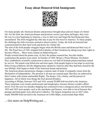Essay about Honored Irish Immigrants
For many people, the American dreams and promises brought ideas and new hopes of a better
life. For the Irish, the American dreams and promises weren t just ideas and hopes, they were
the way to a new beginning in America, a way to start over and forget the horrifying past they
encountered. The Irish struggled day after day to pay for fair travel to America. To many people,
the challenge the Irish overcame seemed to deserve praise. Today, the Irish are honored and
commemorated for their hard work and desire for a better life.
The start of the Irish peoples struggles began when the British came and destroyed their way of
life. The Penal laws of 1691 stripped Irish Catholics of their freedoms by taking away their rights to
become officers ... Show more content on Helpwriting.net ...
People worried about the potato crop. At first, the potatos seemed fine, but after further
examination the potatos were rotten. In October of 1845, Britain s Prime Minister, Sir Robert
Peel, established a scientific commission to discover over half of Irelands potatos had been ruined
by wet rot. The potato crop failed time and time again. Irish people began to lose hope in receiving
better living conditions, but the shipping lanes opened to America after they had been closed by the
war (Philip). Irish began to think of the American dream and promise.
The American dream and promise changes a nations state of mind. It originally comes from the
Declaration of Independence. The promise is all men are created equal, that they are endowed by
their Creator with certain unalienable Rights. The dream: Life, Liberty, and the pursuit of
happiness. All of which were things the Irish desired (Pendry).
According to Philips, between 1815 and 1816, around 20,000 Irish traveled to the Americas.
These emigrants were mostly professionals and shopkeepers, because farmers couldn t afford
travel. Over the next two decades shipping fees continued to have outrageous prices, but between
1823 and 1825 more people, such as the merchants and farmers, were able to travel because free
passage and land grants were allowed to Catholics. The largest emigration was in 1827 when
nearly 400,000 Irish traveled to the Americas on Coffin Ships; overcrowded ships filled
... Get more on HelpWriting.net ...
 