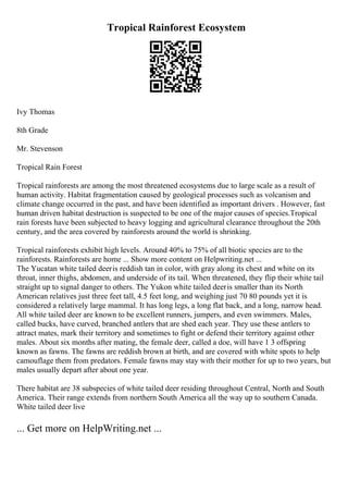 Tropical Rainforest Ecosystem
Ivy Thomas
8th Grade
Mr. Stevenson
Tropical Rain Forest
Tropical rainforests are among the most threatened ecosystems due to large scale as a result of
human activity. Habitat fragmentation caused by geological processes such as volcanism and
climate change occurred in the past, and have been identified as important drivers . However, fast
human driven habitat destruction is suspected to be one of the major causes of species.Tropical
rain forests have been subjected to heavy logging and agricultural clearance throughout the 20th
century, and the area covered by rainforests around the world is shrinking.
Tropical rainforests exhibit high levels. Around 40% to 75% of all biotic species are to the
rainforests. Rainforests are home ... Show more content on Helpwriting.net ...
The Yucatan white tailed deeris reddish tan in color, with gray along its chest and white on its
throat, inner thighs, abdomen, and underside of its tail. When threatened, they flip their white tail
straight up to signal danger to others. The Yukon white tailed deeris smaller than its North
American relatives just three feet tall, 4.5 feet long, and weighing just 70 80 pounds yet it is
considered a relatively large mammal. It has long legs, a long flat back, and a long, narrow head.
All white tailed deer are known to be excellent runners, jumpers, and even swimmers. Males,
called bucks, have curved, branched antlers that are shed each year. They use these antlers to
attract mates, mark their territory and sometimes to fight or defend their territory against other
males. About six months after mating, the female deer, called a doe, will have 1 3 offspring
known as fawns. The fawns are reddish brown at birth, and are covered with white spots to help
camouflage them from predators. Female fawns may stay with their mother for up to two years, but
males usually depart after about one year.
There habitat are 38 subspecies of white tailed deer residing throughout Central, North and South
America. Their range extends from northern South America all the way up to southern Canada.
White tailed deer live
... Get more on HelpWriting.net ...
 