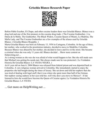 Griselda Blanco Research Paper
Before Pablo Escobar, El Chapo, and other cocaine leaders there was Griselda Blanco. Blanco was a
drug lord and one of the first pioneers in the cocaine drug trade. ( The Cocaine Godmother. ) La
Dama de la Mafia, The Godmother, The Black Widow, Cocaine Queen of Miami, La Madrina, The
Mafia Lady, and The Cocaine Godmother are a few examples of the aliases used by Griselda
Blanco. ( Griselda Blanco Biogrphy. )
Marta Griselda Blanco was born on February 15, 1954 in Cartagena, Colombia. At the age of three,
her mother, who worked in the prostitution industry, decided to move to Medellin, Colombia.
Because Blanco was abused by her mother, she decided to leave and live in the street. She became
a criminal when she was only 11 years old. Blanco decided ... Show more content on
Helpwriting.net ...
As a strong woman as she was she was afraid of what would happen to her. But she still made sure
that Michael was getting his needs met. She always made sure he was protected. ( La Verdadera
Historia De Griselda Blanco: LA VIUDA NEGRA. )
At 61 year old on June 6, 2004 Blanco was released from federal prison and was deported back to
Colombia. A very religious woman arrived to Colombia. She immediately started to enjoy the
properties she had bought during the times of luxury. She sat down and told her nephew that she
was tired of dealing with legal stuff, that it was where she spent more than half of her fortune.
Her nephew seeing sadness in her eyes told her, well why don t you move to Mexico? . If she
listened to him she would have become the Queen of Cocaine again.( La Verdadera Historia De
Griselda Blanco: LA VIUDA
... Get more on HelpWriting.net ...
 