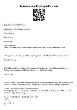 Introduction to Debt Capital Markets
BUILDING TOMORROWв„ў
Introduction to Debt Capital Markets
Craig Rydqvist
rbs.com/gbm
Introduction
My background
Finance sector focussed education and experience but not traditional IB route Education
First degree BSc in Management Studies; Postgraduate MSc Masters in Finance (part time).
Work Experience
KPMG Financial Sector Audit and Consulting (ACA); Barclays Capital Finance followed by
Trading and Structuring; RBS Finance followed by DCM Origination.
Current Role
Director Conduit Origination; Sell side origination, execution and structuring; Buy side transaction
analysis as RBS is ultimate risk taker; Line Manager for Global Banking Analyst Programme.
Mature ... Show more content on Helpwriting.net ...
(EURm) (%) 4,161 35 11.11 3,518 23 9.40 2,922 18 7.80 2,909 20 7.77 1,820 16 4.86 37,441 88
100 2013 Target Position: Top 5
Amount (EURm) 2,398 1,360 1,335 1,300 1,095
15,638
No. 13 9 8 9 6
37
 