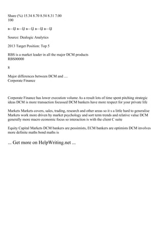 Share (%) 15.34 8.70 8.54 8.31 7.00
100
в—Џ в—Џ в—Џ в—Џ в—Џ
Source: Dealogic Analytics
2013 Target Position: Top 5
RBS is a market leader in all the major DCM products
RBS00000
8
Major differences between DCM and ....
Corporate Finance
Corporate Finance has lower execution volume As a result lots of time spent pitching strategic
ideas DCM is more transaction focussed DCM bankers have more respect for your private life
Markets Markets covers, sales, trading, research and other areas so it s a little hard to generalise
Markets work more driven by market psychology and sort term trends and relative value DCM
generally more macro economic focus so interaction is with the client C suite
Equity Capital Markets DCM bankers are pessimists, ECM bankers are optimists DCM involves
more definite maths bond maths is
... Get more on HelpWriting.net ...
 