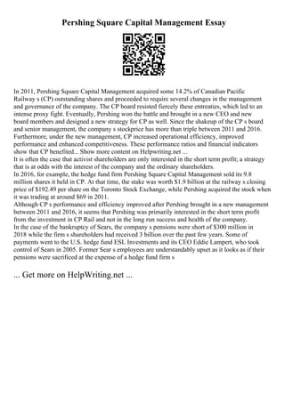Pershing Square Capital Management Essay
In 2011, Pershing Square Capital Management acquired some 14.2% of Canadian Pacific
Railway s (CP) outstanding shares and proceeded to require several changes in the management
and governance of the company. The CP board resisted fiercely these entreaties, which led to an
intense proxy fight. Eventually, Pershing won the battle and brought in a new CEO and new
board members and designed a new strategy for CP as well. Since the shakeup of the CP s board
and senior management, the company s stockprice has more than triple between 2011 and 2016.
Furthermore, under the new management, CP increased operational efficiency, improved
performance and enhanced competitiveness. These performance ratios and financial indicators
show that CP benefited... Show more content on Helpwriting.net ...
It is often the case that activist shareholders are only interested in the short term profit; a strategy
that is at odds with the interest of the company and the ordinary shareholders.
In 2016, for example, the hedge fund firm Pershing Square Capital Management sold its 9.8
million shares it held in CP. At that time, the stake was worth $1.9 billion at the railway s closing
price of $192.49 per share on the Toronto Stock Exchange, while Pershing acquired the stock when
it was trading at around $69 in 2011.
Although CP s performance and efficiency improved after Pershing brought in a new management
between 2011 and 2016, it seems that Pershing was primarily interested in the short term profit
from the investment in CP Rail and not in the long run success and health of the company.
In the case of the bankruptcy of Sears, the company s pensions were short of $300 million in
2018 while the firm s shareholders had received 3 billion over the past few years. Some of
payments went to the U.S. hedge fund ESL Investments and its CEO Eddie Lampert, who took
control of Sears in 2005. Former Sear s employees are understandably upset as it looks as if their
pensions were sacrificed at the expense of a hedge fund firm s
... Get more on HelpWriting.net ...
 