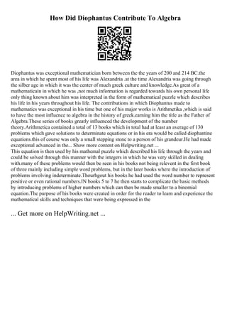 How Did Diophantus Contribute To Algebra
Diophantus was exceptional mathematician born between the the years of 200 and 214 BC.the
area in which he spent most of his life was Alexandria .at the time Alexandria was going through
the silber age in which it was the center of much greek culture and knowledge.As great of a
mathematicain in which he was ,not much information is regarded towards his own personal life
only thing known about him was interpreted in the form of mathematical puzzle which describes
his life in his years throughout his life. The contributions in which Diophantus made to
mathematics was exceptional in his time but one of his major works is Arithmetika ,which is said
to have the most influence to algebra in the history of greek.earning him the title as the Father of
Algebra.These series of books greatly influenced the development of the number
theory.Arithmetica contained a total of 13 books which in total had at least an average of 130
problems which gave solutions to determinate equations or in his era would be called diophantine
equations.this of course was only a small stepping stone to a person of his grandeur.He had made
exceptional advanced in the... Show more content on Helpwriting.net ...
This equation is then used by his mathemal puzzle which described his life through the years and
could be solved through this manner with the integers in which he was very skilled in dealing
with.many of these problems would then be seen in his books not being relevent in the first book
of three mainly including simple word problems, but in the later books where the introduction of
problems involving indeterminate.Thourhgout his books he had used the word number to represent
positive or even rational numbers.IN books 5 to 7 he then starts to complicate the basic methods
by introducing problems of higher numbers which can then be made smaller to a binomial
equation.The purpose of his books were created in order for the reader to learn and experience the
mathematical skills and techniques that were being expressed in the
... Get more on HelpWriting.net ...
 