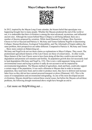 Maya Collapse Research Paper
In 2012, inspired by the Mayan Long Count calendar, the bizarre belief that apocalypse was
happening brought fear to many people. Whether the Mayans predicted the end of the world or
not, it is undeniable that their civilization is among the most advanced, mysterious, and influential
ancient ones. Although the reason behind Maya Collapse is still being debated, there are a
number of theories proposed by scientists. While Jared Diamond in Collapse: How Societies
Choose to Fail or Succeed and Patricia A. McAnny and Tomas Gallareta NegrГіn in Questioning
Collapse: Human Resilience, Ecological Vulnerability, and The Aftermath of Empire address the
same problem, their perspectives are rather different. Compared to Patricia A. McAnny and Tomas
... Show more content on Helpwriting.net ...
McAnny and NegrГіn do not see those claims as explanations to Maya Collapse. They assert, The
predominant agricultural features of the Late Classic are those of conservation... In other words,
Maya farmers of the Late Classic seem to have been doing all that they could to prevent land
degradation and promote soil retention and fertility. So population growth does not necessarily lead
to land degradation (McAnny and NegrГіn, 153). This is not a valid argument: being aware of
environmental issues and trying to protect it sadly do not account to not be impacted by
environmental degradation. The Mayans method of agriculture, slash and burn, could only support
a certain range of the population. It was such a dilemma to Mayans that in order to increase
population, they need more food, and in order to produce more, they have to deforest and increase
labor force as they did not have animal powered transport or plows (Diamond, 165). This is the
cause of overpopulation and environmental retrograding. As one of the most developed ancient
civilizations, Mayans should have noticed these crucial issues, but before the Mayans solved these
problems, the following drought mentioned above might have brought an end to
... Get more on HelpWriting.net ...
 