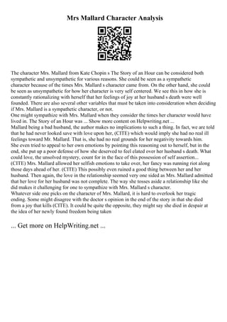 Mrs Mallard Character Analysis
The character Mrs. Mallard from Kate Chopin s The Story of an Hour can be considered both
sympathetic and unsympathetic for various reasons. She could be seen as a sympathetic
character because of the times Mrs. Mallard s character came from. On the other hand, she could
be seen as unsympathetic for how her character is very self centered. We see this in how she is
constantly rationalizing with herself that her feelings of joy at her husband s death were well
founded. There are also several other variables that must be taken into consideration when deciding
if Mrs. Mallard is a sympathetic character, or not.
One might sympathize with Mrs. Mallard when they consider the times her character would have
lived in. The Story of an Hour was ... Show more content on Helpwriting.net ...
Mallard being a bad husband, the author makes no implications to such a thing. In fact, we are told
that he had never looked save with love upon her, (CITE) which would imply she had no real ill
feelings toward Mr. Mallard. That is, she had no real grounds for her negativity towards him.
She even tried to appeal to her own emotions by pointing this reasoning out to herself, but in the
end, she put up a poor defense of how she deserved to feel elated over her husband s death. What
could love, the unsolved mystery, count for in the face of this possession of self assertion...
(CITE) Mrs. Mallard allowed her selfish emotions to take over, her fancy was running riot along
those days ahead of her. (CITE) This possibly even ruined a good thing between her and her
husband. Then again, the love in the relationship seemed very one sided as Mrs. Mallard admitted
that her love for her husband was not complete. The way she tosses aside a relationship like she
did makes it challenging for one to sympathize with Mrs. Mallard s character.
Whatever side one picks on the character of Mrs. Mallard, it is hard to overlook her tragic
ending. Some might disagree with the doctor s opinion in the end of the story in that she died
from a joy that kills (CITE). It could be quite the opposite, they might say she died in despair at
the idea of her newly found freedom being taken
... Get more on HelpWriting.net ...
 