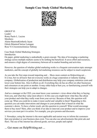 Sample Case Study Global Marketing
GROUP VI
Leader:
Romy Paolo L. Lucion
Members:
Alaine BautistaKimberly Jayan
Edrick BitantesClarisse Lanugan
Rose Vi CrisostomoJennica Tahinay
Case Study Global Marketing Strategies
Introduction
On paper, global marketing is undoubtedly a great concept. The idea of leveraging a marketing
strategy across multiple markets seems to be nothing but beneficial. It saves effort and resources,
and ensures a high degree of consistency between all in market branding and activities.
However, the question of whether global marketing works is a frequent conversation topic amongst
marketers, and the concept of globally led marketing resources can be subject to much scepticism.
As you take the first steps toward importing and ... Show more content on Helpwriting.net ...
It is true, but we all know that not everyone works at a huge corporation or industry leading
company. Globalization of production and distribution may help your company minimize costs and
lower your bottom line. Also it affects us all. Everything they do has an effect on other businesses
and consumers at one point or another. It may either help or hurt you, so familiarizing yourself with
their strategies can help you to adapt to changes.
And as a manager or the CEO, you must know your customer s views about what they re buying
from you, and what they value most about it. In this case you might know what they like about
your product and what they really want from your service. Because of that, this question will
come up: What you could do to make it more useful and valuable to them? Regarding to this
question you can make innovations and changes to your product that is based on what the
customer s desire. To have a better result, ask this question to yourself: What would encourage
them to buy more? Here, after you think of an idea to innovate your product and to improve your
services you must put it in action. For example, you give promos and discounts.
3. Nowadays, using the internet is the most applicable and easiest way to inform the customers
that your product or your business does exist. You can also use advertisements like print ads and
fliers. The use of the internet has allowed goods, services, people and capital
... Get more on HelpWriting.net ...
 