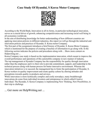 Case Study Of Hyundai, S Korea Motor Company
According to the World Bank, Innovation in all its forms, in particular technological innovation,
serves as a crucial driver of growth, enhancing competitiveness and increasing social well being in
all economies worldwide.
In the aim of distributing knowledge for better understanding of how different countries are
applying innovation policies in different industries, this report we will go through the industrial and
innovation policies and practices of Hyundai, S. Korea motor Company.
The first part of the assignment introduces a brief history of Hyundai, S. Korea Motor Company,
which is mentioned for the purpose of creating a baseline of information to go along with. In the
following section indicates the policies and procedures along with ... Show more content on
Helpwriting.net ...
Korea Company case study is based on the implementation innovation, which meant to improve the
overall performance and operations of this automobile company in new manner of industry.
The top management at Hyundai Company has the responsibility for quality through innovation
rather than the employees and it is their role to provide commitment, support, and leadership to the
technical process along with human process for butter innovative environment. Whereas the
innovation initiatives is to succeed, the management has to foster the participation of Hyundai, S.
Korea workers in quality improvement and create quality culture by altering attitudes and
perceptions towards quality in products and services.
While innovation is more technically complex and costly nowadays, many breakthrough
innovations do come from individual inventors and entrepreneur in which called Creative
Individual. The Hyundai, S. Korea Company is implementing New Thinking, New Possibilities, in
their trip to challenge
... Get more on HelpWriting.net ...
 