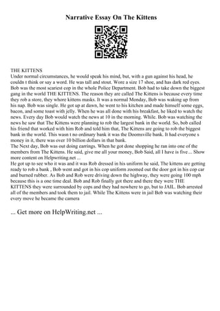 Narrative Essay On The Kittens
THE KITTENS
Under normal circumstances, he would speak his mind, but, with a gun against his head, he
couldn t think or say a word. He was tall and stout. Wore a size 17 shoe, and has dark red eyes.
Bob was the most scariest cop in the whole Police Department. Bob had to take down the biggest
gang in the world THE KITTENS. The reason they are called The Kittens is because every time
they rob a store, they whore kittens masks. It was a normal Monday, Bob was waking up from
his nap. Bob was single. He got up at dawn, he went to his kitchen and made himself some eggs,
bacon, and some toast with jelly. When he was all done with his breakfast, he liked to watch the
news. Every day Bob would watch the news at 10 in the morning. While. Bob was watching the
news he saw that The Kittens were planning to rob the largest bank in the world. So, bob called
his friend that worked with him Rob and told him that, The Kittens are going to rob the biggest
bank in the world. This wasn t no ordinary bank it was the Doomsville bank. It had everyone s
money in it, there was over 10 billion dollars in that bank.
The Next day, Bob was out doing earrings. When he got done shopping he ran into one of the
members from The Kittens. He said, give me all your money, Bob Said, all I have is five ... Show
more content on Helpwriting.net ...
He got up to see who it was and it was Rob dressed in his uniform he said, The kittens are getting
ready to rob a bank , Bob went and got in his cop uniform zoomed out the door got in his cop car
and burned rubber. As Bob and Rob were driving down the highway, they were going 100 mph
because this is a one time deal. Bob and Rob finally got there and there they were THE
KITTENS they were surrounded by cops and they had nowhere to go, but to JAIL. Bob arrested
all of the members and took them to jail. While The Kittens were in jail Bob was watching their
every move he became the camera
... Get more on HelpWriting.net ...
 