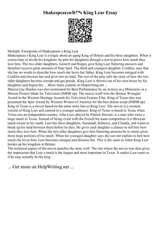 ShakespeareвЂ™s King Lear Essay
Multiple Viewpoints of Shakespeare s King Lear
Shakespeare s King Lear is a tragic about an aging King of Britain and his three daughters. When it
comes time to divide his kingdom, he puts his daughters through a test to prove how much they
love him. The two older daughters, Goneril and Regan, give King Lear flattering answers and
therefore receive great amounts of finer land. The third and youngest daughter, Cordilia, says that
she has no words to describe how much she loves her father. King Lear becomes enraged with
Cordilia and disowns her and gives her no land. The rest of the play tells the story of how the two
older daughters become corrupt and get greedy. King Leer is thrown out of his own house by his
daughters and begins his ... Show more content on Helpwriting.net ...
Marcia Gay Harden was also nominated for Best Performance by an Actress in a Miniseries or a
Motion Picture Made for Television (IMDB np). The movie itself won the Bronze Wrangler
Award in the Western Heritage Awards for Television Feature Film. King of Texas also was
presented the Spur Award by Western Writers of America for the best drama script (IMDB np).
King of Texas is a movie based on the same story line as King Leer. The movie is a western
version of King Leer and catered to a younger audience. King of Texas is based in Texas when
Texas was an independent country. John Leer, played by Patrick Stewart, is a man who owns a
large ranch in Texas. Instead of being rivals with the French his main competition is a Mexican
ranch owner to his south. Leer has three daughters, Suzannah, Rebecca, and Claudia, and wants to
break up his land between them before he dies. He gives each daughter a chance to tell him how
much they love him. When the two older daughters give him flattering answers he in return gives
them large portions of his ranch. When his youngest daughter says she can not explain to him how
much she loves him, Leer becomes enraged and disowns her. This is the same as when King Leer
breaks up his kingdom in Britain.
The technical aspect of the movie matches the story well. The site where the movie was shot gives
the impression that Leer s ranch is the largest and most important in Texas. It makes Leer seem as
if he may actually be the king
... Get more on HelpWriting.net ...
 
