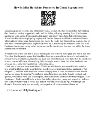 How Is Miss Havisham Presented In Great Expectations
Dickens depicts an eccentric and rather malevolence women who has been jilted on her wedding
day. therefore, she has stopped all clocks and sits in her yellowing wedding dress. Furthermore,
leaving her in an agony. Consequently, that agony and misery turned into hatred towards men.
When Miss Havisham employs Pip to play with Estella, Pip sees an old brick and dismal house
which reflective the owner. Furthermore, this shows the reader that Dickens tried to give a hint on
how Miss Havishamappearance might be or could be, Alternatively he wanted to show that Miss
Havisham has stopped caring on her appearance as she has stopped time and rots within the house
and the house within her.
When Dickens writes iron bars it makes me imagine of a cell with many great and rustily iron bars.
Therefore this shows the reader that Miss Havisham has retreated from the world and rots in her
peculiar world. Furthermore, It could also mean that Miss Havisham locks herself in the satis house
to avert contact with men. Alternatively, Dickens might want to show that Miss Havisham has
given up on ... Show more content on Helpwriting.net ...
I think just as much as she wanted Pip to fall in love with Estella, she wanted Estella to fall in
love with Pip. Dickens talks about Estella s mood swings when it came to her treatment of Pip
(chapter 12) and how Miss Havisham seemed to enjoy them; it leads me to believe that Estella
was having strong feelings for Pip but being trained that they were to be fought, crushed, and
ignored, which must have lead to some pain, inner conflict and confusion for the young girl. Miss
Havisham, I think, wanted Estella to learn this feeling of passion young, and wanted her to learn
how to reject them young. It would also explain why she always loved Pip, even though she
denied it. It was the only love she really ever experienced, but was never allowed to
... Get more on HelpWriting.net ...
 