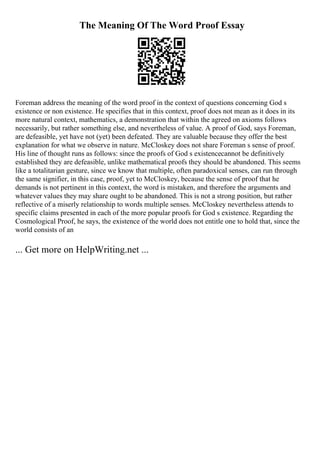 The Meaning Of The Word Proof Essay
Foreman address the meaning of the word proof in the context of questions concerning God s
existence or non existence. He specifies that in this context, proof does not mean as it does in its
more natural context, mathematics, a demonstration that within the agreed on axioms follows
necessarily, but rather something else, and nevertheless of value. A proof of God, says Foreman,
are defeasible, yet have not (yet) been defeated. They are valuable because they offer the best
explanation for what we observe in nature. McCloskey does not share Foreman s sense of proof.
His line of thought runs as follows: since the proofs of God s existencecannot be definitively
established they are defeasible, unlike mathematical proofs they should be abandoned. This seems
like a totalitarian gesture, since we know that multiple, often paradoxical senses, can run through
the same signifier, in this case, proof, yet to McCloskey, because the sense of proof that he
demands is not pertinent in this context, the word is mistaken, and therefore the arguments and
whatever values they may share ought to be abandoned. This is not a strong position, but rather
reflective of a miserly relationship to words multiple senses. McCloskey nevertheless attends to
specific claims presented in each of the more popular proofs for God s existence. Regarding the
Cosmological Proof, he says, the existence of the world does not entitle one to hold that, since the
world consists of an
... Get more on HelpWriting.net ...
 