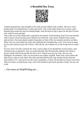 A Beautiful Day Essay
Another beautiful day Amy thought as she woke up and walked to the window. However, most
people think of a beautiful day as sunny and warm. Amy on the other hand, lives in space, and a
beautiful day means the stars are shining bright. Amy has been living in space for the past 10 years
only with her mom and dad.
Amy walks out to the kitchen and is greeted by her parents. Good morning Amy! her mom and dad
said in unison. Good morning Amy replied in an tired tone. Amy slowly walked to the counter
and sat down. Her mom placed a plate of pancakes in front of her. he instantly started to eat them.
When Amy ate, she looked out at the stars admiring how beautiful they were. You can be in space
for ten years and never get sick of them. After she ate, she walked over to the living room to watch
TV.
No way Amy! You have schoolto do! Amy s mom yelled. Even though they lived in space, Amy
still had to get an education. Amy was homeschooled. She frowned and walked to her room to
get her school stuff, knowing that she had to do it. School was easy for Amy, she was very
intelligent. Nevertheless, Amy was not good at one subject, English. When Amy wrote stories she
didn t know what to write about. Her mom and dad had been her only friends and she had only
seen Earth on TV. Amy never saw the ocean, mountains, or land. All she had ever known were stars.
After two hours of schoolwork, Amy went to the kitchen to get lunch and take a break. No one was
in the
... Get more on HelpWriting.net ...
 