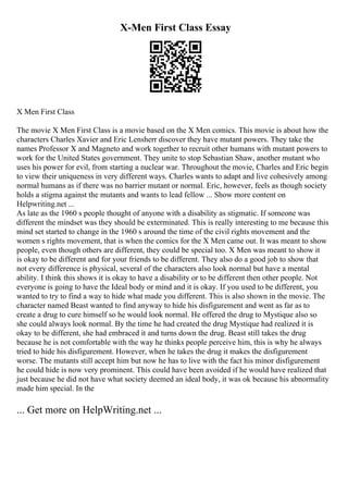 X-Men First Class Essay
X Men First Class
The movie X Men First Class is a movie based on the X Men comics. This movie is about how the
characters Charles Xavier and Eric Lensherr discover they have mutant powers. They take the
names Professor X and Magneto and work together to recruit other humans with mutant powers to
work for the United States government. They unite to stop Sebastian Shaw, another mutant who
uses his power for evil, from starting a nuclear war. Throughout the movie, Charles and Eric begin
to view their uniqueness in very different ways. Charles wants to adapt and live cohesively among
normal humans as if there was no barrier mutant or normal. Eric, however, feels as though society
holds a stigma against the mutants and wants to lead fellow ... Show more content on
Helpwriting.net ...
As late as the 1960 s people thought of anyone with a disability as stigmatic. If someone was
different the mindset was they should be exterminated. This is really interesting to me because this
mind set started to change in the 1960 s around the time of the civil rights movement and the
women s rights movement, that is when the comics for the X Men came out. It was meant to show
people, even though others are different, they could be special too. X Men was meant to show it
is okay to be different and for your friends to be different. They also do a good job to show that
not every difference is physical, several of the characters also look normal but have a mental
ability. I think this shows it is okay to have a disability or to be different then other people. Not
everyone is going to have the Ideal body or mind and it is okay. If you used to be different, you
wanted to try to find a way to hide what made you different. This is also shown in the movie. The
character named Beast wanted to find anyway to hide his disfigurement and went as far as to
create a drug to cure himself so he would look normal. He offered the drug to Mystique also so
she could always look normal. By the time he had created the drug Mystique had realized it is
okay to be different, she had embraced it and turns down the drug. Beast still takes the drug
because he is not comfortable with the way he thinks people perceive him, this is why he always
tried to hide his disfigurement. However, when he takes the drug it makes the disfigurement
worse. The mutants still accept him but now he has to live with the fact his minor disfigurement
he could hide is now very prominent. This could have been avoided if he would have realized that
just because he did not have what society deemed an ideal body, it was ok because his abnormality
made him special. In the
... Get more on HelpWriting.net ...
 