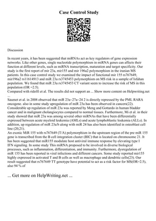 Case Control Study
Discussion
In recent years, it has been suggested that miRNAs act as key regulators of gene expression
networks. Like other genes, single nucleotide polymorphism in miRNA genes can affects their
function at different levels, such as miRNA transcription, maturation and target specificity. Our
study is the first report of mir 23a, mir155 and mir 196a2 polymorphism in the iranian MS
patients. In this case control study we examined the impact of functional mir 155 rs767649,
mir196a2 rs11614913 and miR 23a rs3745453 polymorphism on MS risk in a sample of Isfahan
population. We found that miR 23a rs3745453 CT variant seem to increase the risk of MS in this
population (OR =2.5).
Compared with ridolfi et al. The results did not support an ... Show more content on Helpwriting.net
...
Saumet et al. in 2008 observed that miR 23a~27a~24 2 is directly repressed by the PML RARA
oncogene. also in some study upregulation of miR 23a has been observed in cancers(22).
Considerable up regulation of miR 23a was reported by Meng and Gottardo in human bladder
cancer and in malignant cholangiocytes compared to normal tissues. Furthermore, Mi et al. in their
study showed that miR 23a was among several other miRNAs that have been differentially
expressed between acute myeloid leukemia (AMLs) and acute lymphoblastic leukemia (ALLs). In
addition, up regulation of miR 23a/b along with miR 24 has also been identified in osteoblast cell
line (20,21).
An exonic MiR 155 with rs767649 (T/A) polymorphism in the upstream region of the pre miR 155
gene is transcribed from the B cell integration cluster (BIC) that is located on chromosome 21. It
has been suggested that miR155 modulate host antiviral immune response by elevating type I
IFN signaling. In some study This miRNA proposed to be involved in diverse biological
processes, such as inflammation, differentiation, and immunity. Furthermore, dysregulation of
miR 155 has been reported in viral infections and different cancers. Some study reported mir155
highly expressed in activated T and B cells as well as macrophage and dendritic cells(23). Our
result suggested that rs767649 TT genotype have potential to act as a risk factor for MS(OR=2.5),
also 94 % of
... Get more on HelpWriting.net ...
 
