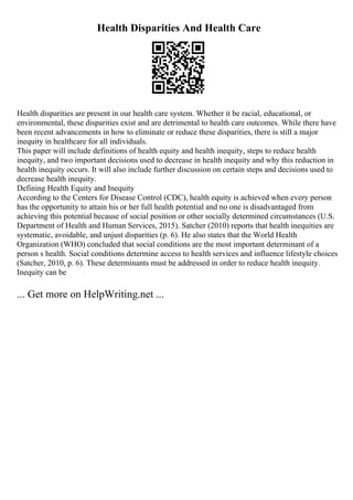 Health Disparities And Health Care
Health disparities are present in our health care system. Whether it be racial, educational, or
environmental, these disparities exist and are detrimental to health care outcomes. While there have
been recent advancements in how to eliminate or reduce these disparities, there is still a major
inequity in healthcare for all individuals.
This paper will include definitions of health equity and health inequity, steps to reduce health
inequity, and two important decisions used to decrease in health inequity and why this reduction in
health inequity occurs. It will also include further discussion on certain steps and decisions used to
decrease health inequity.
Defining Health Equity and Inequity
According to the Centers for Disease Control (CDC), health equity is achieved when every person
has the opportunity to attain his or her full health potential and no one is disadvantaged from
achieving this potential because of social position or other socially determined circumstances (U.S.
Department of Health and Human Services, 2015). Satcher (2010) reports that health inequities are
systematic, avoidable, and unjust disparities (p. 6). He also states that the World Health
Organization (WHO) concluded that social conditions are the most important determinant of a
person s health. Social conditions determine access to health services and influence lifestyle choices
(Satcher, 2010, p. 6). These determinants must be addressed in order to reduce health inequity.
Inequity can be
... Get more on HelpWriting.net ...
 