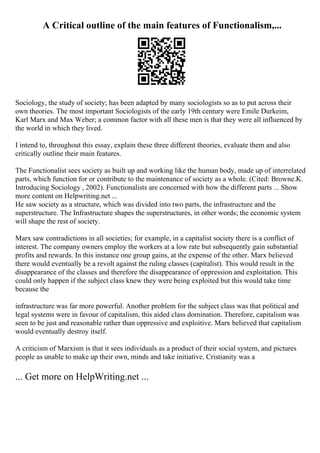 A Critical outline of the main features of Functionalism,...
Sociology, the study of society; has been adapted by many sociologists so as to put across their
own theories. The most important Sociologists of the early 19th century were Emile Durkeim,
Karl Marx and Max Weber; a common factor with all these men is that they were all influenced by
the world in which they lived.
I intend to, throughout this essay, explain these three different theories, evaluate them and also
critically outline their main features.
The Functionalist sees society as built up and working like the human body, made up of interrelated
parts, which function for or contribute to the maintenance of society as a whole. (Cited: Browne.K.
Introducing Sociology , 2002). Functionalists are concerned with how the different parts ... Show
more content on Helpwriting.net ...
He saw society as a structure, which was divided into two parts, the infrastructure and the
superstructure. The Infrastructure shapes the superstructures, in other words; the economic system
will shape the rest of society.
Marx saw contradictions in all societies; for example, in a capitalist society there is a conflict of
interest. The company owners employ the workers at a low rate but subsequently gain substantial
profits and rewards. In this instance one group gains, at the expense of the other. Marx believed
there would eventually be a revolt against the ruling classes (capitalist). This would result in the
disappearance of the classes and therefore the disappearance of oppression and exploitation. This
could only happen if the subject class knew they were being exploited but this would take time
because the
infrastructure was far more powerful. Another problem for the subject class was that political and
legal systems were in favour of capitalism, this aided class domination. Therefore, capitalism was
seen to be just and reasonable rather than oppressive and exploitive. Marx believed that capitalism
would eventually destroy itself.
A criticism of Marxism is that it sees individuals as a product of their social system, and pictures
people as unable to make up their own, minds and take initiative. Cristianity was a
... Get more on HelpWriting.net ...
 