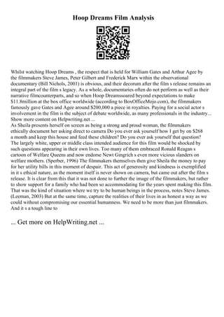 Hoop Dreams Film Analysis
Whilst watching Hoop Dreams , the respect that is held for William Gates and Arthur Agee by
the filmmakers Steve James, Peter Gilbert and Frederick Marx within the observational
documentary (Bill Nichols, 2001) is obvious, and their decorum after the film s release remains an
integral part of the film s legacy. As a whole, documentaries often do not perform as well as their
narrative filmcounterparts, and so when Hoop Dreamssoared beyond expectations to make
$11.8million at the box office worldwide (according to BoxOfficeMojo.com), the filmmakers
famously gave Gates and Agee around $200,000 a piece in royalties. Paying for a social actor s
involvement in the film is the subject of debate worldwide, as many professionals in the industry...
Show more content on Helpwriting.net ...
As Sheila presents herself on screen as being a strong and proud woman, the filmmakers
ethically document her asking direct to camera Do you ever ask yourself how I get by on $268
a month and keep this house and feed these children? Do you ever ask yourself that question?
The largely white, upper or middle class intended audience for this film would be shocked by
such questions appearing in their own lives. Too many of them embraced Ronald Reagan s
cartoon of Welfare Queens and now endorse Newt Gingrich s even more vicious slanders on
welfare mothers. (Sperber, 1996) The filmmakers themselves then give Sheila the money to pay
for her utility bills in this moment of despair. This act of generosity and kindness is exemplified
in it s ethical nature, as the moment itself is never shown on camera, but came out after the film s
release. It is clear from this that it was not done to further the image of the filmmakers, but rather
to show support for a family who had been so accommodating for the years spent making this film.
That was the kind of situation where we try to be human beings in the process, notes Steve James.
(Leeman, 2003) But at the same time, capture the realities of their lives in as honest a way as we
could without compromising our essential humanness. We need to be more than just filmmakers.
And it s a tough line to
... Get more on HelpWriting.net ...
 