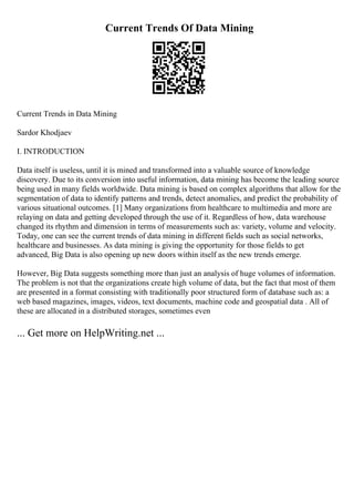 Current Trends Of Data Mining
Current Trends in Data Mining
Sardor Khodjaev
I. INTRODUCTION
Data itself is useless, until it is mined and transformed into a valuable source of knowledge
discovery. Due to its conversion into useful information, data mining has become the leading source
being used in many fields worldwide. Data mining is based on complex algorithms that allow for the
segmentation of data to identify patterns and trends, detect anomalies, and predict the probability of
various situational outcomes. [1] Many organizations from healthcare to multimedia and more are
relaying on data and getting developed through the use of it. Regardless of how, data warehouse
changed its rhythm and dimension in terms of measurements such as: variety, volume and velocity.
Today, one can see the current trends of data mining in different fields such as social networks,
healthcare and businesses. As data mining is giving the opportunity for those fields to get
advanced, Big Data is also opening up new doors within itself as the new trends emerge.
However, Big Data suggests something more than just an analysis of huge volumes of information.
The problem is not that the organizations create high volume of data, but the fact that most of them
are presented in a format consisting with traditionally poor structured form of database such as: a
web based magazines, images, videos, text documents, machine code and geospatial data . All of
these are allocated in a distributed storages, sometimes even
... Get more on HelpWriting.net ...
 