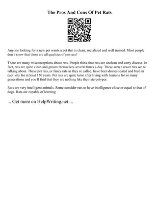 The Pros And Cons Of Pet Rats
Anyone looking for a new pet wants a pet that is clean, socialized and well trained. Most people
don t know that these are all qualities of pet rats!
There are many misconceptions about rats. People think that rats are unclean and carry disease. In
fact, rats are quite clean and groom themselves several times a day. These aren t sewer rats we re
talking about. These pet rats, or fancy rats as they re called, have been domesticated and bred in
captivity for at least 150 years. Pet rats are quite tame after living with humans for so many
generations and you ll find that they are nothing like their stereotypes.
Rats are very intelligent animals. Some consider rats to have intelligence close or equal to that of
dogs. Rats are capable of learning
... Get more on HelpWriting.net ...
 