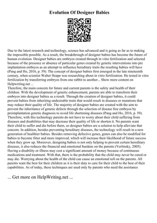 Evolution Of Designer Babies
Due to the latest research and technology, science has advanced and is going as far as to making
the impossible possible. As a result, the breakthrough of designer babies has become the future of
human evolution. Designer babies are embryos created through in vitro fertilization and selected
because of the presence or absence of particular genes created by genetic interventions into pre
implantation embryos as an attempt to influence hereditary traits the resulting babies will have
(Pang and Ho, 2016, p. 59). The concept of designer babies first emerged in the late nineteenth
century, when scientist Walter Heape was researching about in vitro fertilization. He tested in vitro
fertilization by transferring embryos from one rabbit to another... Show more content on
Helpwriting.net ...
Therefore, the main concern for future and current parents is the safety and health of their
children. With the development of genetic enhancement, parents are able to transform their
embryos into designer babies as a result. Through the creation of designer babies, it could
prevent babies from inheriting undesirable traits that would result in diseases or mutations that
may reduce their quality of life. The majority of designer babies are created with the aim to
prevent the inheritance of genetic defects through the selection of disease free embryos by
preimplantation genetic diagnosis to avoid life shortening diseases (Pang and Ho, 2016, p. 59).
Therefore, with this technology parents do not have to worry about their child suffering from
diseases and disabilities that may decrease their quality of life or shorten it. No parents want
their child to suffer and die before them, so designer babies are a solution to help alleviate that
concern. In addition, besides preventing hereditary diseases, the technology will result in a new
generation of healthier babies. Besides removing defective genes, genes can also be modified for
babies to become fitter and more improved, which will increase their likelihood of future success
when they grow up. Moreover, designing babies is not only helping to prevent certain hereditary
diseases, it also reduces the financial and emotional burdens on the parents (Verlinsky, 2005).
Having a disability or illness may cost a significant amount of money because of continuous
medications and treatment. With that, there is the probability that the child may never be cured or
may die. Worrying about the health of the child can cause an emotional toll on the parents. All
parents want the best for their children as it is their duty to care for their child to the best of their
capabilities. As of today, these techniques are used only by parents who need the assistance
... Get more on HelpWriting.net ...
 