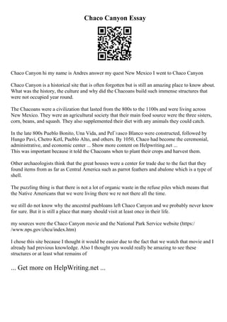 Chaco Canyon Essay
Chaco Canyon hi my name is Andres answer my quest New Mexico I went to Chaco Canyon
Chaco Canyon is a historical site that is often forgotten but is still an amazing place to know about.
What was the history, the culture and why did the Chacoans build such immense structures that
were not occupied year round.
The Chacoans were a civilization that lasted from the 800s to the 1100s and were living across
New Mexico. They were an agricultural society that their main food source were the three sisters,
corn, beans, and squash. They also supplemented their diet with any animals they could catch.
In the late 800s Pueblo Bonito, Una Vida, and PeГ±asco Blanco were constructed, followed by
Hungo Pavi, Chetro Ketl, Pueblo Alto, and others. By 1050, Chaco had become the ceremonial,
administrative, and economic center ... Show more content on Helpwriting.net ...
This was important because it told the Chacoans when to plant their crops and harvest them.
Other archaeologists think that the great houses were a center for trade due to the fact that they
found items from as far as Central America such as parrot feathers and abalone which is a type of
shell.
The puzzling thing is that there is not a lot of organic waste in the refuse piles which means that
the Native Americans that we were living there we re not there all the time.
we still do not know why the ancestral puebloans left Chaco Canyon and we probably never know
for sure. But it is still a place that many should visit at least once in their life.
my sources were the Chaco Canyon movie and the National Park Service website (https:/
/www.nps.gov/chcu/index.htm)
I chose this site because I thought it would be easier due to the fact that we watch that movie and I
already had previous knowledge. Also I thought you would really be amazing to see these
structures or at least what remains of
... Get more on HelpWriting.net ...
 