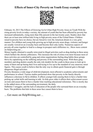 Effects of Inner-City Poverty on Youth Essay example
February 16, 2013 The Effects of Growing Up In Urban High Poverty Areas on Youth With the
rising poverty levels in today s society, the amount of youth that has been affected by poverty has
increased substantially, rising more than fifty percent in the last twenty years. Studies show that
there are at least nine million kids living in high poverty areas of the United States. Children
raised in poverty have no choice, but are forced to view the American dream in a very grim
manner. For children and young kids growing up in high poverty areas drugs, violence, and hunger
are usually viewed on an everyday basis and become their only reality. Numerous aspects of
poverty all come together to lead to a change in prospect and a difference in... Show more content
on Helpwriting.net ...
Money legally obtained is usually reinvested in illegal activities such as drug dealing in these areas
which furthers the chronic joblessness. This increases the risk of crime even more because most of
these activities are controlled by gang and crime organizations fueling drug habits these groups
thrive by capitalizing on the suffering and poverty of the surrounding areas. With these gang
members and drug dealers usually the only role models for the youth in these areas to look up to
many of them end up basing their lives and trying to live up to the standard of very unsavory street
figures. This causes youth to believe that the only way to obtain quick financial gain is through
dangerous illegal activities.
Poverty threatens a wide range of child development; most affected is academic achievements and
performance in school. Various studies performed show that poverty in the family directly
influences a decrease in IQ in children. It affects younger kids causing them to have a harder time
picking up verbal skills and learning to talk. As kids grow older it affects their achievement scores
on tests and causes them to have a harder time reaching educational milestones. This is mostly due
to the added stress of the surrounding environment, the daily
Halbritter 3 struggles, and the lack of education of the people who surround them on an everyday
basis. The problems that kids in these areas face causes them to have
... Get more on HelpWriting.net ...
 