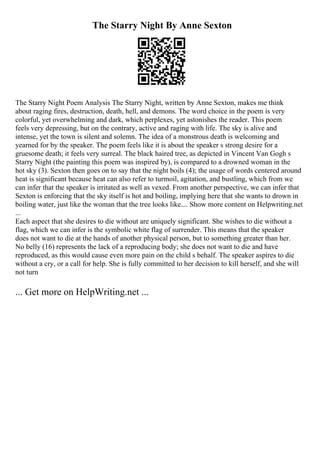 The Starry Night By Anne Sexton
The Starry Night Poem Analysis The Starry Night, written by Anne Sexton, makes me think
about raging fires, destruction, death, hell, and demons. The word choice in the poem is very
colorful, yet overwhelming and dark, which perplexes, yet astonishes the reader. This poem
feels very depressing, but on the contrary, active and raging with life. The sky is alive and
intense, yet the town is silent and solemn. The idea of a monstrous death is welcoming and
yearned for by the speaker. The poem feels like it is about the speaker s strong desire for a
gruesome death; it feels very surreal. The black haired tree, as depicted in Vincent Van Gogh s
Starry Night (the painting this poem was inspired by), is compared to a drowned woman in the
hot sky (3). Sexton then goes on to say that the night boils (4); the usage of words centered around
heat is significant because heat can also refer to turmoil, agitation, and bustling, which from we
can infer that the speaker is irritated as well as vexed. From another perspective, we can infer that
Sexton is enforcing that the sky itself is hot and boiling, implying here that she wants to drown in
boiling water, just like the woman that the tree looks like.... Show more content on Helpwriting.net
...
Each aspect that she desires to die without are uniquely significant. She wishes to die without a
flag, which we can infer is the symbolic white flag of surrender. This means that the speaker
does not want to die at the hands of another physical person, but to something greater than her.
No belly (16) represents the lack of a reproducing body; she does not want to die and have
reproduced, as this would cause even more pain on the child s behalf. The speaker aspires to die
without a cry, or a call for help. She is fully committed to her decision to kill herself, and she will
not turn
... Get more on HelpWriting.net ...
 