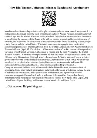 How Did Thomas Jefferson Influence Neoclassical Architecture
Neoclassical architecture began in the mid eighteenth century by the neoclassical movement. It is a
style principally derived from the work of the Italian architect Andrea Palladio, the architecture of
classical age, and the Marcus Vitruvius Pollio principles. Neoclassical architecture was the answer
to simplifying the excesses of the Rocco style with its simpler symmetrical forms, intense use of
columns, and a fondness for blank walls. Neoclassicismcould be found flourishing in every major
city in Europe and the United States. Within this movement, two people stand out for their
architectural prominence. Thomas Jefferson from the United States and Robert Adams from Europe.
Thomas Jefferson (April 13, 1743 July 4, 1826) was the author of the Declaration of Independence,
Governor of the State of Virginia, Ambassador to France, and the third President of the United
States of America. With these accomplishments, he was also one of the best architects of the late
18th and early 19th century. Although a well educated man, Jefferson was a self taught architect
greatly influenced by the Italian revivalist architect Andrea Palladio (1508 1580). Jefferson was
introduced to neoclassical architecture during his tenure as an Ambassador to France. His
enthusiasm for neoclassical art had a ... Show more content on Helpwriting.net ...
Octagons were used in his work as with the entire Polar Forest House or just on the dome of
Monticello. Some other notable architectural features of Jeffersonian architecture include the use
of red brick for construction, white painted trim, hidden stairs, and a portico or covered
entranceway supported by enclosed walls or columns. Jefferson either designed or directly
influenced public buildings as well as private residences such as the Virginia State Capital, the
United States Capital Building, and his own houses Monticello and Polar Forest
... Get more on HelpWriting.net ...
 