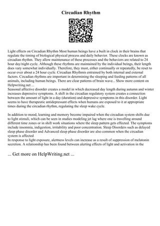 Circadian Rhythm
Light effects on Circadian Rhythm Most human beings have a built in clock in their brains that
regulate the timing of biological physical process and daily behavior. These clocks are known as
circadian rhythm. They allow maintenance of these processes and the behaviors are related to 24
hour day/night cycle. Although these rhythms are maintained by the individual beings, their length
does vary somewhat individually. Therefore, they must, either continually or repeatedly, be reset to
occur over about a 24 hour cycle. Circadian Rhythmis entrained by both internal and external
factors. Circadian rhythms are important in determining the sleeping and feeding patterns of all
animals, including human beings. There are clear patterns of brain wave... Show more content on
Helpwriting.net ...
Seasonal affective disorder creates a model in which decreased day length during autumn and winter
increases depressive symptoms. A shift in the circadian regulatory system creates a connection
between the amount of light in a day (duration) and depressive symptoms in this disorder. Light
seems to have therapeutic antidepressant effects when humans are exposed to it at appropriate
times during the circadian rhythm, regulating the sleep wake cycle.
In addition to mood, learning and memory become impaired when the circadian system shifts due
to light stimuli, which can be seen in studies modeling jet lag where one is travelling around
different time zones or in shift work situations where the sleep pattern gets effected. The symptoms
include insomnia, indigestion, irritability and poor concentration. Sleep Disorders such as delayed
sleep phase disorder and Advanced sleep phase disorder are also common when the circadian
system is affected
In response to light exposure, alertness levels can increase as a result of suppression of melatonin
secretion. A relationship has been found between alerting effects of light and activation in the
... Get more on HelpWriting.net ...
 