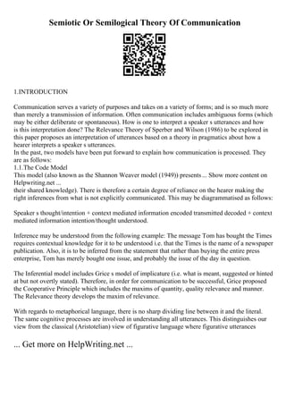 Semiotic Or Semilogical Theory Of Communication
1.INTRODUCTION
Communication serves a variety of purposes and takes on a variety of forms; and is so much more
than merely a transmission of information. Often communication includes ambiguous forms (which
may be either deliberate or spontaneous). How is one to interpret a speaker s utterances and how
is this interpretation done? The Relevance Theory of Sperber and Wilson (1986) to be explored in
this paper proposes an interpretation of utterances based on a theory in pragmatics about how a
hearer interprets a speaker s utterances.
In the past, two models have been put forward to explain how communication is processed. They
are as follows:
1.1.The Code Model
This model (also known as the Shannon Weaver model (1949)) presents... Show more content on
Helpwriting.net ...
their shared knowledge). There is therefore a certain degree of reliance on the hearer making the
right inferences from what is not explicitly communicated. This may be diagrammatised as follows:
Speaker s thought/intention + context mediated information encoded transmitted decoded + context
mediated information intention/thought understood.
Inference may be understood from the following example: The message Tom has bought the Times
requires contextual knowledge for it to be understood i.e. that the Times is the name of a newspaper
publication. Also, it is to be inferred from the statement that rather than buying the entire press
enterprise, Tom has merely bought one issue, and probably the issue of the day in question.
The Inferential model includes Grice s model of implicature (i.e. what is meant, suggested or hinted
at but not overtly stated). Therefore, in order for communication to be successful, Grice proposed
the Cooperative Principle which includes the maxims of quantity, quality relevance and manner.
The Relevance theory develops the maxim of relevance.
With regards to metaphorical language, there is no sharp dividing line between it and the literal.
The same cognitive processes are involved in understanding all utterances. This distinguishes our
view from the classical (Aristotelian) view of figurative language where figurative utterances
... Get more on HelpWriting.net ...
 
